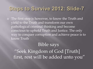    The first step is however, to know the Truth and
    yield to the Truth and transform our own
    pathological criminal thinking and become
    conscious to uphold Truth and Justice. The only
    way to conquer corruption and achieve peace is to
    know Truth
                  Bible says
      “Seek Kingdom of God [Truth]
     first, rest will be added unto you”
 