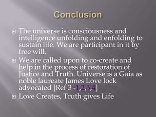    The universe is consciousness and
    intelligence unfolding and enfolding to
    sustain life. We are participant in it by
    free will.
   We are called upon to co-create and
    help in the process of restoration of
    Justice and Truth. Universe is a Gaia as
    noble laureate James Love lock
    advocated [Ref 3 -1,2,3,4]
   Love Creates, Truth gives Life
 