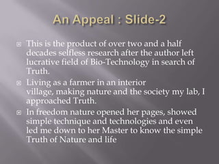    This is the product of over two and a half
    decades selfless research after the author left
    lucrative field of Bio-Technology in search of
    Truth.
   Living as a farmer in an interior
    village, making nature and the society my lab, I
    approached Truth.
   In freedom nature opened her pages, showed
    simple technique and technologies and even
    led me down to her Master to know the simple
    Truth of Nature and life
 