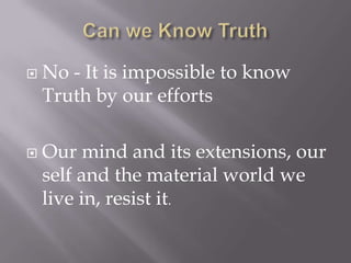    No - It is impossible to know
    Truth by our efforts

   Our mind and its extensions, our
    self and the material world we
    live in, resist it.
 