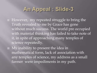    However, my repeated struggle to bring the
    Truth revealed to me by Grace has gone
    without much success. The world pre occupied
    with material thinking has failed to take note of
    it, in spite of approaching many temples of
    science repeatedly.
   My inability to present the idea in
    mathematical form, lack of association with
    any temples of science, my address as a small
    farmer were impediments in my path.
 