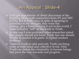    I did get opportunity of direct discussion of the
    budding ideas, with researchers from IIT and MIT
    [USA]. But in both cases in spite of agreeing to
    substance in my thought, they were not
    willing, give a hand to bring it out to the world. I
    could perceive “self” as blockade to Truth.
   In one case I was surprised when researcher stated
    that people should not know Truth, but one should
    be able to market it in parts- A typical western
    thinking!
   I believe Truth is vital and only Truth can bring
    order at individual and collective levels. Only
    Truth can defeat the criminality in human beings
    and pave the way towards real progress.
 
