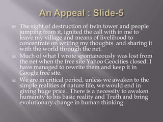    The sight of destruction of twin tower and people
    jumping from it, ignited the call with in me to
    leave my village and means of livelihood to
    concentrate on writing my thoughts and sharing it
    with the world through the net.
   Much of what I wrote spontaneously was lost from
    the net when the free site Yahoo Geocities closed. I
    have managed to rewrite them and keep it in
    Google free site.
   We are in critical period, unless we awaken to the
    simple realities of nature life, we would end in
    giving huge price. There is a necessity to awaken
    humanity to his basic reality and Truth and bring
    evolutionary change in human thinking.
 
