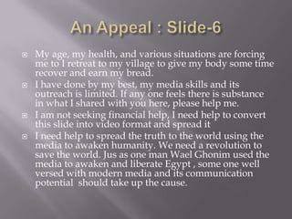    My age, my health, and various situations are forcing
    me to I retreat to my village to give my body some time
    recover and earn my bread.
   I have done by my best, my media skills and its
    outreach is limited. If any one feels there is substance
    in what I shared with you here, please help me.
   I am not seeking financial help, I need help to convert
    this slide into video format and spread it
   I need help to spread the truth to the world using the
    media to awaken humanity. We need a revolution to
    save the world. Jus as one man Wael Ghonim used the
    media to awaken and liberate Egypt , some one well
    versed with modern media and its communication
    potential should take up the cause.
 
