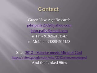 Grace New Age Research
         johnpaily2002@yahoo.com
           john.paily@gmail.com
             Ph – 918242451547

           Mobile - 918884545158



   Site : 2012 – Science meets Mind of God
https://sites.google.com/site/2012sciencemeetsgod
             And the Linked Sites
 