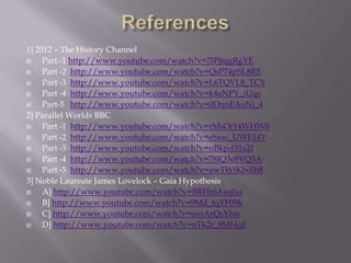 1] 2012 – The History Channel
    Part -1 http://www.youtube.com/watch?v=7IPjtqgRgYE
    Part -2 http://www.youtube.com/watch?v=QsP74pSL8RE
    Part -3 http://www.youtube.com/watch?v=L6TQVL8_TCY
    Part -4 http://www.youtube.com/watch?v=k4zNPY_iUqs
    Part-5 http://www.youtube.com/watch?v=0DtmEAoNi_4
2] Parallel Worlds BBC
    Part -1 http://www.youtube.com/watch?v=rMsOr14WHW0
    Part -2 http://www.youtube.com/watch?v=eSxw_UWE14Y
    Part -3 http://www.youtube.com/watch?v=nBkp-f31x2I
    Part -4 http://www.youtube.com/watch?v=78JQ3e8VQ3A
    Part -5 http://www.youtube.com/watch?v=awTWfKbdlh8
3] Noble Laureate James Lovelock – Gaia Hypothesis
    A] http://www.youtube.com/watch?v=BRHr6AwjJas
    B] http://www.youtube.com/watch?v=9Md_tqYP09k
    C] http://www.youtube.com/watch?v=oxsArQsYbts
    D] http://www.youtube.com/watch?v=nTk2r_9MHqE
 