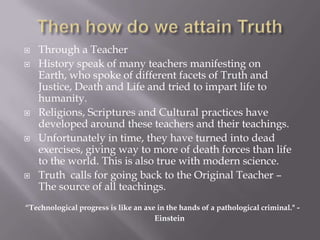   Through a Teacher
   History speak of many teachers manifesting on
    Earth, who spoke of different facets of Truth and
    Justice, Death and Life and tried to impart life to
    humanity.
   Religions, Scriptures and Cultural practices have
    developed around these teachers and their teachings.
   Unfortunately in time, they have turned into dead
    exercises, giving way to more of death forces than life
    to the world. This is also true with modern science.
   Truth calls for going back to the Original Teacher –
    The source of all teachings.
“Technological progress is like an axe in the hands of a pathological criminal." -
                                      Einstein
 