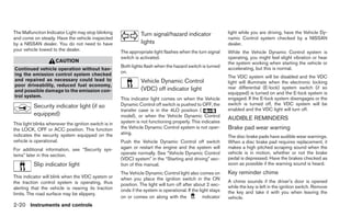 The Malfunction Indicator Light may stop blinking                Turn signal/hazard indicator                  light while you are driving, have the Vehicle Dy-
and come on steady. Have the vehicle inspected                                                                 namic Control system checked by a NISSAN
by a NISSAN dealer. You do not need to have                      lights                                        dealer.
your vehicle towed to the dealer.                      The appropriate light flashes when the turn signal      While the Vehicle Dynamic Control system is
                                                       switch is activated.                                    operating, you might feel slight vibration or hear
                      CAUTION                                                                                  the system working when starting the vehicle or
                                                       Both lights flash when the hazard switch is turned      accelerating, but this is normal.
Continued vehicle operation without hav-
                                                       on.
ing the emission control system checked                                                                        The VDC system will be disabled and the VDC
and repaired as necessary could lead to                          Vehicle Dynamic Control                       light will illuminate when the electronic locking
poor driveability, reduced fuel economy,                                                                       rear differential (E-lock) system switch (if so
and possible damage to the emission con-                         (VDC) off indicator light
                                                                                                               equipped) is turned on and the E-lock system is
trol system.                                                                                                   engaged. If the E-lock system disengages or the
                                                       This indicator light comes on when the Vehicle
          Security indicator light (if so              Dynamic Control off switch is pushed to OFF, the        switch is turned off, the VDC system will be
                                                       transfer case is in the 4LO position (                  enabled and the VDC light will turn off.
          equipped)                                    model), or when the Vehicle Dynamic Control
                                                                                                               AUDIBLE REMINDERS
This light blinks whenever the ignition switch is in   system is not functioning properly. This indicates
the LOCK, OFF or ACC position. This function           the Vehicle Dynamic Control system is not oper-         Brake pad wear warning
indicates the security system equipped on the          ating.
                                                                                                               The disc brake pads have audible wear warnings.
vehicle is operational.                                Push the Vehicle Dynamic Control off switch             When a disc brake pad requires replacement, it
For additional information, see “Security sys-         again or restart the engine and the system will         makes a high pitched scraping sound when the
                                                       operate normally. See “Vehicle Dynamic Control          vehicle is in motion, whether or not the brake
tems” later in this section.
                                                       (VDC) system” in the “Starting and driving” sec-        pedal is depressed. Have the brakes checked as
          Slip indicator light                         tion of this manual.                                    soon as possible if the warning sound is heard.
                                                       The Vehicle Dynamic Control light also comes on         Key reminder chime
This indicator will blink when the VDC system or       when you place the ignition switch in the ON
the traction control system is operating, thus                                                                 A chime sounds if the driver’s door is opened
                                                       position. The light will turn off after about 2 sec-    while the key is left in the ignition switch. Remove
alerting that the vehicle is nearing its traction      onds if the system is operational. If the light stays
limits. The road surface may be slippery.                                                                      the key and take it with you when leaving the
                                                       on or comes on along with the               indicator   vehicle.
2-20 Instruments and controls
 