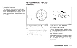 VEHICLE INFORMATION DISPLAY (if
                                                     so equipped)

Light reminder chime
With the ignition switch placed in the OFF posi-
tion, a chime sounds when the driver’s door is
opened if the headlights or parking lights are on.
Turn the headlight control switch off before leav-
ing the vehicle.




                                                                                               WIC1248                                           WIC1249
                                                     The vehicle information display ᭺ is located to
                                                                                         1                 HOW TO USE THE VEHICLE
                                                     the left of the speedometer. It displays such items   INFORMATION DISPLAY
                                                     as:
                                                                                                           Press the vehicle information display INFO but-
                                                      ● automatic transmission position indicator          ton ᭺ located on the instrument panel to toggle
                                                                                                                1
                                                      ● cruise control system information (if so           through the following modes.
                                                        equipped)                                          MPG → Range → Warning
                                                      ● some indicators and warnings                       Rotate the INFO button ᭺ to highlight the de-
                                                                                                                                   2
                                                                                                           sired menu option within the selected mode.
                                                                                                           Press the INFO button ᭺ to enter the high-
                                                                                                                                   1
                                                                                                           lighted menu.




                                                                                                                    Instruments and controls 2-21
 