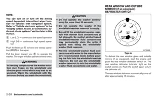 REAR WINDOW AND OUTSIDE
                                                                                                  MIRROR (if so equipped)
                                                                                                  DEFROSTER SWITCH
NOTE:
                                                                      CAUTION
You can turn on or turn off the driving              ● Do not operate the washer continu-
speed dependent intermittent wiper func-               ously for more than 30 seconds.
tion for vehicles with navigation system.
Refer to “Vehicle electronic systems” in the         ● Do not operate the washer if the
“Display screen, heater, air conditioner, au-          windshield-washer reservoir is empty.
dio and phone systems” section later in this         ● Do not fill the windshield-washer reser-
manual.                                                voir with washer fluid concentrates at
᭺
2   Low (LO) — continuous low speed operation          full strength. So methyl alcohol based
                                                       windshield-washer fluid concentrates
᭺
3   High (HI) — continuous high speed opera-           may permanently stain the grille if
    tion                                               spilled with filling the windshield-
Push the lever up ᭺ to have one sweep opera-
                    4                                  washer fluid reservoir.
tion (MIST) of the wiper.                            ● Pre-mix windshield-washer fluid con-                                               LIC0488

Pull the lever toward you ᭺ to operate the
                              5                        centrates with water to the manufactur-                        Type A
washer. The wiper will also operate several times.     er’s recommended levels before pour-       To defrost the rear window glass and outside
                                                       ing the fluid into the windshield-washer   mirrors (if so equipped), start the engine and
                    WARNING                            reservoir. Do not use the windshield-      push the rear window defroster switch on. The
                                                       washer reservoir to mix the windshield-    rear window defroster indicator light on the
In freezing temperatures the washer solu-              washer fluid concentrate and water.        switch comes on. Push the switch again to turn
tion may freeze on the windshield and
obscure your vision which may lead to an                                                          the defroster off.
accident. Warm the windshield with the                                                            The rear window defroster automatically turns off
defroster before you wash the windshield.                                                         after approximately 15 minutes.




2-28 Instruments and controls
 