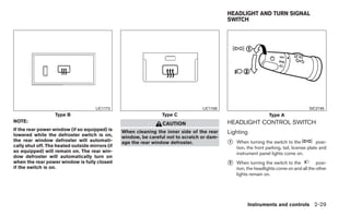 HEADLIGHT AND TURN SIGNAL
                                                                                             SWITCH




                                      LIC1173                                      LIC1158                                             SIC2745
                   Type B                                         Type C                                          Type A
NOTE:                                                                                        HEADLIGHT CONTROL SWITCH
                                                                  CAUTION
If the rear power window (if so equipped) is
lowered while the defroster switch is on,
                                                 When cleaning the inner side of the rear    Lighting
                                                 window, be careful not to scratch or dam-
the rear window defroster will automati-
cally shut off. The heated outside mirrors (if
                                                 age the rear window defroster.              ᭺
                                                                                             1   When turning the switch to the             posi-
                                                                                                 tion, the front parking, tail, license plate and
so equipped) will remain on. The rear win-                                                       instrument panel lights come on.
dow defroster will automatically turn on
when the rear power window is fully closed                                                   ᭺
                                                                                             2   When turning the switch to the           posi-
if the switch is on.                                                                             tion, the headlights come on and all the other
                                                                                                 lights remain on.




                                                                                                      Instruments and controls 2-29
 