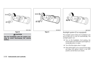 WIC1250            SIC3019                                              WIC1251
                Type B                    Type C             Autolight system (if so equipped)
                CAUTION                                      The autolight system allows the headlights to be
Use the headlights with the engine run-                      set so they turn on and off automatically. The
ning to avoid discharging the vehicle                        autolight system can:
battery.                                                      ● Turn on the headlights, front parking, tail,
                                                                license plate and instrument panel lights au-
                                                                tomatically when it is dark.
                                                              ● Turn off all the lights when it is light.
                                                              ● Keep all the lights on for a period of time after
                                                                you place the ignition switch in the OFF
                                                                position and all doors are closed.



2-30 Instruments and controls
 