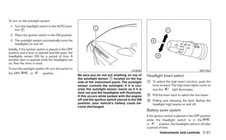 To turn on the autolight system:
 1. Turn the headlight switch to the AUTO posi-
    tion ᭺.
          1

 2. Place the ignition switch in the ON position.
 3. The autolight system automatically turns the
    headlights on and off.
Initially, if the ignition switch is placed in the OFF
position and a door is opened and left open, the
headlights remain ON for a period of time. If
another door is opened while the headlights are
on, then the timer is reset.
To turn the autolight system off, turn the switch to
                                                                                              LIC0836                                                 WIC1252
the OFF,        , or       position.
                                                         Be sure you do not put anything on top of       Headlight beam select
                                                         the autolight sensor ᭺ located on the top
                                                                                1
                                                         side of the instrument panel. The autolight     ᭺
                                                                                                         1    To select the high beam function, push the
                                                         sensor controls the autolight; if it is cov-         lever forward. The high beam lights come on
                                                         ered, the autolight sensor reacts as if it is        and the         light illuminates.
                                                         dark out and the headlights will illuminate.
                                                         If this occurs while parked with the engine     ᭺
                                                                                                         2    Pull the lever back to select the low beam.
                                                         off and the ignition switch placed in the ON
                                                         position, your vehicle’s battery could be-
                                                                                                         ᭺
                                                                                                         3    Pulling and releasing the lever flashes the
                                                                                                              headlight high beams on and off.
                                                         come discharged.
                                                                                                         Battery saver system
                                                                                                         If the ignition switch is placed in the OFF position
                                                                                                         while the headlight switch is in the
                                                                                                         or         position, the headlights will turn off after
                                                                                                         a period of time.
                                                                                                                    Instruments and controls 2-31
 