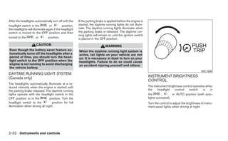 After the headlights automatically turn off with the     If the parking brake is applied before the engine is
headlight switch in the          or          position,   started, the daytime running lights do not illumi-
the headlights will illuminate again if the headlight    nate. The daytime running lights illuminate when
switch is moved to the OFF position and then             the parking brake is released. The daytime run-
                                                         ning lights will remain on until the ignition switch
turned to the          or       position.                is placed in the OFF position.
                      CAUTION                                                 WARNING
Even though the battery saver feature au-                When the daytime running light system is
tomatically turns off the headlights after a             active, tail lights on your vehicle are not
period of time, you should turn the head-                on. It is necessary at dusk to turn on your
light switch to the OFF position when the                headlights. Failure to do so could cause
engine is not running to avoid discharging               an accident injuring yourself and others.
the vehicle battery.
                                                                                                                                                          WIC1506
DAYTIME RUNNING LIGHT SYSTEM
(Canada only)                                                                                                   INSTRUMENT BRIGHTNESS
                                                                                                                CONTROL
The headlights automatically illuminate at a re-
duced intensity when the engine is started with                                                                 The instrument brightness control operates when
the parking brake released. The daytime running                                                                 the     headlight    control  switch     is   in
lights operate with the headlight switch in the                                                                 the        ,       or AUTO position (with auto-
OFF position or in the          position. Turn the                                                              lights activated).
headlight switch to the           position for full                                                             Turn the control to adjust the brightness of instru-
illumination when driving at night.                                                                             ment panel lights when driving at night.




2-32 Instruments and controls
 