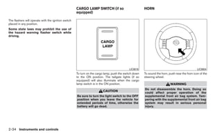 CARGO LAMP SWITCH (if so                          HORN
                                                     equipped)

The flashers will operate with the ignition switch
placed in any position.
Some state laws may prohibit the use of
the hazard warning flasher switch while
driving.




                                                                                            LIC0616                                             LIC0604
                                                     To turn on the cargo lamp, push the switch down   To sound the horn, push near the horn icon of the
                                                     to the ON position. The tailgate lights (if so    steering wheel.
                                                     equipped) will also illuminate when the cargo
                                                     lamp switch is in the ON position.                                    WARNING
                                                                                                       Do not disassemble the horn. Doing so
                                                                        CAUTION
                                                                                                       could affect proper operation of the
                                                     Be sure to turn the light switch to the OFF       supplemental front air bag system. Tam-
                                                     position when you leave the vehicle for           pering with the supplemental front air bag
                                                     extended periods of time, otherwise the           system may result in serious personal
                                                     battery will go dead.                             injury.




2-34 Instruments and controls
 