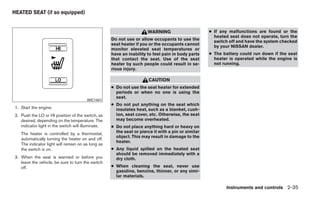 HEATED SEAT (if so equipped)


                                                                      WARNING                       ● If any malfunctions are found or the
                                                                                                      heated seat does not operate, turn the
                                                    Do not use or allow occupants to use the
                                                                                                      switch off and have the system checked
                                                    seat heater if you or the occupants cannot
                                                                                                      by your NISSAN dealer.
                                                    monitor elevated seat temperatures or
                                                    have an inability to feel pain in body parts    ● The battery could run down if the seat
                                                    that contact the seat. Use of the seat            heater is operated while the engine is
                                                    heater by such people could result in se-         not running.
                                                    rious injury.

                                                                       CAUTION
                                                    ● Do not use the seat heater for extended
                                                      periods or when no one is using the
                                                      seat.
                                        WIC1441
                                                    ● Do not put anything on the seat which
1. Start the engine.                                  insulates heat, such as a blanket, cush-
2. Push the LO or HI position of the switch, as       ion, seat cover, etc. Otherwise, the seat
   desired, depending on the temperature. The         may become overheated.
   indicator light in the switch will illuminate.   ● Do not place anything hard or heavy on
   The heater is controlled by a thermostat,          the seat or pierce it with a pin or similar
                                                      object. This may result in damage to the
   automatically turning the heater on and off.
                                                      heater.
   The indicator light will remain on as long as
   the switch is on.                                ● Any liquid spilled on the heated seat
                                                      should be removed immediately with a
3. When the seat is warmed or before you              dry cloth.
   leave the vehicle, be sure to turn the switch
   off.                                             ● When cleaning the seat, never use
                                                      gasoline, benzine, thinner, or any simi-
                                                      lar materials.

                                                                                                           Instruments and controls 2-35
 