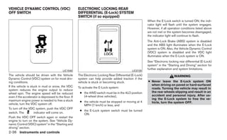 VEHICLE DYNAMIC CONTROL (VDC)                           ELECTRONIC LOCKING REAR
OFF SWITCH                                              DIFFERENTIAL (E-Lock) SYSTEM
                                                        SWITCH (if so equipped)
                                                                                                            When the E-Lock switch is turned ON, the indi-
                                                                                                            cator light will flash until the system engages.
                                                                                                            However, if all operation conditions listed above
                                                                                                            are not met or the system becomes disengaged,
                                                                                                            the indicator light will continue to flash.
                                                                                                            The Anti-Lock Brake (ABS) system is disabled
                                                                                                            and the ABS light illuminates when the E-Lock
                                                                                                            system is ON. Also, the Vehicle Dynamic Control
                                                                                                            (VDC) system is disabled and the VDC light
                                                                                                            illuminates when the E-Lock system is ON.
                                                                                                            See “Electronic locking rear differential (E-Lock)
                                                                                                            system” in the “Starting and Driving” section for
                                                                                                            further explanation and system limitations.
                                            LIC1548                                              LIC0729
The vehicle should be driven with the Vehicle           The Electronic Locking Rear Differential (E-Lock)                       WARNING
Dynamic Control (VDC) system on for most driv-          system can help provide added traction if the
ing conditions.                                         vehicle is stuck or becoming stuck.                 ● Never leave the E-Lock system ON
If the vehicle is stuck in mud or snow, the VDC                                                               when driving on paved or hard-surfaced
                                                        To activate the E-Lock system:                        roads. Turning the vehicle may result in
system reduces the engine output to reduce
wheel spin. The engine speed will be reduced             ● the 4WD switch must be in the 4LO position         the rear wheels slipping and result in an
even if the accelerator is depressed to the floor. If      (4-wheel drive vehicles),                          accident and personal injury. After us-
maximum engine power is needed to free a stuck                                                                ing the E-Lock system to free the ve-
                                                         ● the vehicle must be stopped or moving at 4         hicle, turn the system OFF.
vehicle, turn the VDC system off.                          MPH (7 km/h) or less, and
To turn off the VDC system, push the VDC OFF
                                                         ● the E-Lock system switch must be turned
switch. The          indicator will come on.               ON.
Push the VDC OFF switch again or restart the
engine to turn on the system. See “Vehicle Dy-
namic Control (VDC) system” in the “Starting and
driving” section.
2-36 Instruments and controls
 