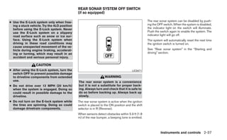 REAR SONAR SYSTEM OFF SWITCH
                                              (if so equipped)

● Use the E-Lock system only when free-                                                           The rear sonar system can be disabled by push-
  ing a stuck vehicle. Try the 4LO position                                                       ing the OFF switch. When the system is disabled,
  before using the E-Lock system. Never                                                           the indicator light on the switch will illuminate.
  use the E-Lock system on a slippery                                                             Push the switch again to enable the system. The
  road surface such as snow or ice sur-                                                           indicator light will go off.
  face. Using the E-Lock system when                                                              The system will automatically reset the next time
  driving in these road conditions may                                                            the ignition switch is turned on.
  cause unexpected movement of the ve-
  hicle during engine braking, accelerat-                                                         See “Rear sonar system” in the “Starting and
  ing or turning, which may result in an                                                          driving” section.
  accident and serious personal injury.

                  CAUTION
● After using the E-Lock system, turn the                                              LIC0471
  switch OFF to prevent possible damage
  to driveline components from extended                           WARNING
  use.                                        The rear sonar system is a convenience
● Do not drive over 12 MPH (20 km/h)          but it is not a substitute for proper back-
  when the system is engaged. Doing so        ing. Always turn and check that it is safe to
  could result in possible damage to the      do so before backing up. Always back up
  driveline.                                  slowly.
● Do not turn on the E-lock system while      The rear sonar system is active when the ignition
  the tires are spinning. Doing so could      switch is placed to the ON position and the shift
  damage drivetrain components.               selector is in R (Reverse).
                                              When sensors detect obstacles within 5.9 ft (1.8
                                              m) of the rear bumper, a beeping tone is emitted.



                                                                                                            Instruments and controls 2-37
 