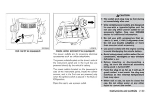 CAUTION
                                                                                         ● The outlet and plug may be hot during
                                                                                           or immediately after use.
                                                                                         ● Only certain power outlets are designed
                                                                                           for use with a cigarette lighter unit. Do
                                                                                           not use any other power outlet for an
                                                                                           accessory lighter. See your NISSAN
                                                                                           dealer for additional information.
                                                                                         ● Do not use with accessories that ex-
                                                                                           ceed a 12 volt, 120W (10A) power draw.
                                                                                           Do not use double adapters or more
                                                                                           than one electrical accessory.
                           WIC0643                                           LIC0618     ● Use power outlets with the engine running
2nd row (if so equipped)               Inside center armrest (if so equipped)              to avoid discharging the vehicle battery.
                                     The power outlets are for powering electrical       ● Avoid using power outlets when the air
                                     accessories such as cellular telephones.              conditioner, headlights or rear window
                                                                                           defroster is on.
                                     The power outlets located on the driver’s side of
                                     the instrument panel and in the truck box are       ● Before inserting or disconnecting a
                                     powered directly by the vehicle’s battery.            plug, be sure the electrical accessory
                                                                                           being used is turned OFF.
                                     The power outlets located on the passenger’s        ● Push the plug in as far as it will go. If
                                     side of the instrument panel, inside the center       good contact is not made, the plug may
                                     armrest, and in the 2nd row are powered only          overheat or the internal temperature
                                     when the ignition switch is placed in the ACC or      fuse may open.
                                     ON position.
                                                                                         ● When not in use, be sure to close the
                                     Open the cap to use a power outlet.                   cap. Do not allow water or any other
                                                                                           liquid to contact the outlet.

                                                                                                 Instruments and controls 2-39
 