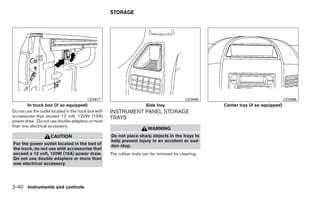 STORAGE




                                          LIC0617                                           LIC0565                                  LIC0566
        In truck box (if so equipped)                                   Side tray                     Center tray (if so equipped)
Do not use the outlet located in the truck box with   INSTRUMENT PANEL STORAGE
accessories that exceed 12 volt, 120W (15A)           TRAYS
power draw . Do not use double adapters or more
than one electrical accessory.
                                                                         WARNING
                     CAUTION                          Do not place sharp objects in the trays to
                                                      help prevent injury in an accident or sud-
For the power outlet located in the bed of            den stop.
the truck, do not use with accessories that
exceed a 12 volt, 120W (15A) power draw.              The rubber mats can be removed for cleaning.
Do not use double adapters or more than
one electrical accessory.




2-40 Instruments and controls
 