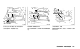 LIC1369                                             LIC1370                                         LIC1371
CONSOLE BOX (if so equipped)          Console box storage                                  Console box lock
Console box storage trays             Pull up on the lever ᭺ to open the console box lid
                                                           1                               Use the master key to lock ᭺ or unlock ᭺ the
                                                                                                                      1           2
                                      ᭺.
                                       2                                                   console box.




                                                                                                    Instruments and controls 2-41
 