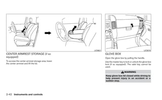 LIC0621                                             LIC0578
CENTER ARMREST STORAGE (if so                                GLOVE BOX
equipped)                                                    Open the glove box by pulling the handle.
To access the center armrest storage area, lower             Use the master key to lock or unlock the glove box
the center armrest and lift the lid.                         lock (if so equipped). The valet key cannot be
                                                             used.

                                                                                 WARNING
                                                             Keep glove box lid closed while driving to
                                                             help prevent injury in an accident or a
                                                             sudden stop.




2-42 Instruments and controls
 