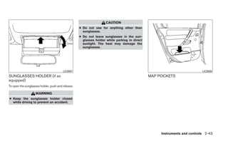 CAUTION
                                                   ● Do not use for anything other than
                                                     sunglasses.
                                                   ● Do not leave sunglasses in the sun-
                                                     glasses holder while parking in direct
                                                     sunlight. The heat may damage the
                                                     sunglasses.




                                        LIC0567                                                                           LIC0589
SUNGLASSES HOLDER (if so                                                                      MAP POCKETS
equipped)
To open the sunglasses holder, push and release.

                   WARNING
● Keep the sunglasses holder closed
  while driving to prevent an accident.




                                                                                                   Instruments and controls 2-43
 