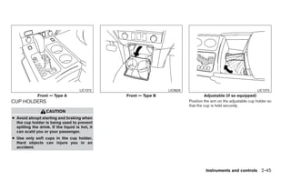 LIC1372                     LIC0620                                          LIC1373
              Front — Type A                     Front — Type B                      Adjustable (if so equipped)
CUP HOLDERS                                                                 Position the arm on the adjustable cup holder so
                                                                            that the cup is held securely.
                   CAUTION
● Avoid abrupt starting and braking when
  the cup holder is being used to prevent
  spilling the drink. If the liquid is hot, it
  can scald you or your passenger.
● Use only soft cups in the cup holder.
  Hard objects can injure you in an
  accident.




                                                                                     Instruments and controls 2-45
 