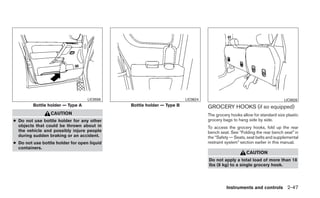 LIC0558                            LIC0624                                            LIC0626
         Bottle holder — Type A              Bottle holder — Type B             GROCERY HOOKS (if so equipped)
                 CAUTION                                                        The grocery hooks allow for standard size plastic
● Do not use bottle holder for any other                                        grocery bags to hang side by side.
  objects that could be thrown about in                                         To access the grocery hooks, fold up the rear
  the vehicle and possibly injure people                                        bench seat. See “Folding the rear bench seat” in
  during sudden braking or an accident.                                         the “Safety — Seats, seat belts and supplemental
● Do not use bottle holder for open liquid                                      restraint system” section earlier in this manual.
  containers.
                                                                                                    CAUTION
                                                                                Do not apply a total load of more than 18
                                                                                lbs (8 kg) to a single grocery hook.




                                                                                          Instruments and controls 2-47
 