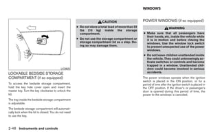 WINDOWS


                                                                       CAUTION                     POWER WINDOWS (if so equipped)
                                                     ● Do not store a total load of more than 22                         WARNING
                                                       lbs (10 kg) inside the storage
                                                       compartment.                                ● Make sure that all passengers have
                                                                                                     their hands, etc. inside the vehicle while
                                                     ● Do not use the storage compartment or         it is in motion and before closing the
                                                       storage compartment lid as a step. Do-        windows. Use the window lock switch
                                                       ing so may damage them.                       to prevent unexpected use of the power
                                                                                                     windows.
                                                                                                   ● Do not leave children unattended inside
                                                                                                     the vehicle. They could unknowingly ac-
                                                                                                     tivate switches or controls and become
                                                                                                     trapped in a window. Unattended chil-
                                          LIC0625                                                    dren could become involved in serious
LOCKABLE BEDSIDE STORAGE                                                                             accidents.
COMPARTMENT (if so equipped)                                                                       The power windows operate when the ignition
                                                                                                   switch is placed in the ON position, or for a
To access the bedside storage compartment,                                                         period of time after the ignition switch is placed in
hold the key hole cover open and insert the                                                        the OFF position. If the driver’s or passenger’s
master key. Turn the key clockwise to unlock the                                                   door is opened during this period of time, the
lid.                                                                                               power to the windows is canceled.
The tray inside the bedside storage compartment
is adjustable.
The bedside storage compartment will automati-
cally lock when the lid is closed. You do not need
to use the key.



2-48 Instruments and controls
 