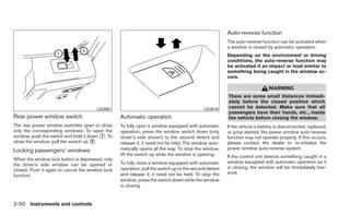 Auto-reverse function
                                                                                                       The auto-reverse function can be activated when
                                                                                                       a window is closed by automatic operation.
                                                                                                       Depending on the environment or driving
                                                                                                       conditions, the auto-reverse function may
                                                                                                       be activated if an impact or load similar to
                                                                                                       something being caught in the window oc-
                                                                                                       curs.

                                                                                                                            WARNING
                                                                                                       There are some small distances immedi-
                                                                                                       ately before the closed position which
                                       LIC0581                                              LIC0410    cannot be detected. Make sure that all
                                                                                                       passengers have their hands, etc., inside
Rear power window switch                          Automatic operation                                  the vehicle before closing the window.
The rear power window switches open or close      To fully open a window equipped with automatic       If the vehicle’s battery is disconnected, replaced,
only the corresponding windows. To open the       operation, press the window switch down (only        or jump started, the power window auto-reverse
window, push the switch and hold it down ᭺. To
                                         1        driver’s side shown) to the second detent and        function may not operate properly. If this occurs,
close the window, pull the switch up ᭺.
                                      2
                                                  release it; it need not be held. The window auto-    please contact the dealer to re-initialize the
Locking passengers’ windows                       matically opens all the way. To stop the window,     power window auto-reverse system.
                                                  lift the switch up while the window is opening.      If the control unit detects something caught in a
When the window lock button is depressed, only
                                                  To fully close a window equipped with automatic      window equipped with automatic operation as it
the driver’s side window can be opened or
                                                  operation, pull the switch up to the second detent   is closing, the window will be immediately low-
closed. Push it again to cancel the window lock
                                                  and release it; it need not be held. To stop the     ered.
function.
                                                  window, press the switch down while the window
                                                  is closing.


2-50 Instruments and controls
 