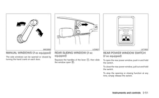 WIC0263                                          LIC0627                                             LIC1553
MANUAL WINDOWS (if so equipped)               REAR SLIDING WINDOW (if so                       REAR POWER WINDOW SWITCH
The side windows can be opened or closed by   equipped)                                        (if so equipped)
turning the hand crank on each door.          Squeeze the handles of the lever ᭺, then slide
                                                                               1               To open the rear power window, push in and hold
                                              the window open ᭺.
                                                               2                               the switch.
                                                                                               To close the rear power window, pull out and hold
                                                                                               the switch.
                                                                                               To stop the opening or closing function at any
                                                                                               time, simply release the switch.




                                                                                                         Instruments and controls 2-51
 