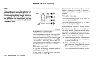 MOONROOF (if so equipped)


NOTE:                                                                                                  To open or close the moonroof part way, push the
                                                                                                       switch in any direction ᭺ while the moonroof is
                                                                                                                               5
If the rear power window (if so equipped) is
lowered while the defroster switch is on,                                                              sliding open or closed to stop it in the desired
the rear window defroster will automati-                                                               position.
cally shut off. The heated outside mirrors (if                                                         Tilting the moonroof
so equipped) will remain on. The rear win-
dow defroster will automatically turn on                                                               To tilt the moonroof up, push the tilt switch to-
when the rear power window is fully closed                                                             ward the up position ᭺.
                                                                                                                             1
if the switch is on.
                                                                                                       To tilt the moonroof down, push the tilt switch
                                                                                                       toward the down position ᭺.
                                                                                                                                2

                                                                                                       Restarting the moonroof sliding switch
                                                                                                       The sliding switch will become inoperable after
                                                                                           WIC0812
                                                                                                       the battery terminal is disconnected, the electri-
                                                 AUTOMATIC MOONROOF                                    cal supply interrupted and/or some abnormality
                                                                                                       detected. Use the following reset procedure to
                                                 The moonroof will only operate when the ignition
                                                                                                       return moonroof operation to normal.
                                                 switch is placed in the ON position. The auto-
                                                 matic moonroof is operational for a period of time,    1. If the moonroof lid is open, push the tilting
                                                 even if the ignition switch is placed in the ACC or       switch repeatedly toward the down position
                                                 OFF position. If the driver’s door or the front           ᭺ to fully close the lid.
                                                                                                             2
                                                 passenger’s door is opened during this period of
                                                                                                        2. Push and hold the tilting switch for more
                                                 time, the power to the moonroof is canceled.
                                                                                                           than 2 seconds toward the down position
                                                 Sliding the moonroof                                      ᭺ to reestablish the lid’s home position.
                                                                                                            2

                                                 To fully open the moonroof, push the switch to-           The moonroof should now operate normally.
                                                 ward the open position ᭺.
                                                                        3

                                                 To fully close the moonroof, push the switch
                                                 toward the close position ᭺.
                                                                           4

2-52 Instruments and controls
 