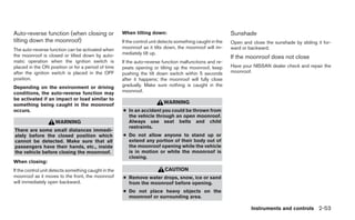 Auto-reverse function (when closing or                When tilting down:                                    Sunshade
tilting down the moonroof)                            If the control unit detects something caught in the   Open and close the sunshade by sliding it for-
The auto-reverse function can be activated when       moonroof as it tilts down, the moonroof will im-      ward or backward.
the moonroof is closed or tilted down by auto-        mediately tilt up.
                                                                                                            If the moonroof does not close
matic operation when the ignition switch is           If the auto-reverse function malfunctions and re-
placed in the ON position or for a period of time     peats opening or tilting up the moonroof, keep        Have your NISSAN dealer check and repair the
after the ignition switch is placed in the OFF        pushing the tilt down switch within 5 seconds         moonroof.
position.                                             after it happens; the moonroof will fully close
Depending on the environment or driving               gradually. Make sure nothing is caught in the
conditions, the auto-reverse function may             moonroof.
be activated if an impact or load similar to
something being caught in the moonroof                                     WARNING
occurs.                                               ● In an accident you could be thrown from
                                                        the vehicle through an open moonroof.
                     WARNING                            Always use seat belts and child
                                                        restraints.
There are some small distances immedi-
ately before the closed position which                ● Do not allow anyone to stand up or
cannot be detected. Make sure that all                  extend any portion of their body out of
passengers have their hands, etc., inside               the moonroof opening while the vehicle
the vehicle before closing the moonroof.                is in motion or while the moonroof is
                                                        closing.
When closing:
If the control unit detects something caught in the                        CAUTION
moonroof as it moves to the front, the moonroof       ● Remove water drops, snow, ice or sand
will immediately open backward.                         from the moonroof before opening.
                                                      ● Do not place heavy objects on the
                                                        moonroof or surrounding area.

                                                                                                                     Instruments and controls 2-53
 