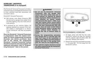 HOMELINKா UNIVERSAL
TRANSCEIVER (if so equipped)

The HomeLinkா Universal Transceiver provides a
                                                                     WARNING
convenient way to consolidate the functions of up
to three individual hand-held transmitters into     ● Do not use the HomeLinkா Universal
one built-in device.                                  Transceiver with any garage door
                                                      opener that lacks safety stop and re-
HomeLinkா Universal Transceiver:                      verse features as required by federal
 ● Will operate most Radio Frequency (RF)             safety standards. (These standards be-
   devices such as garage doors, gates, home          came effective for opener models
                                                      manufactured after April 1, 1982). A ga-
   and office lighting, entry door locks and se-
                                                      rage door opener which cannot detect
   curity systems.
                                                      an object in the path of a closing garage
 ● Is powered by your vehicle’s battery. No           door and then automatically stop and
   separate batteries are required. If the vehi-      reverse, does not meet current federal
   cle’s battery is discharged or is discon-          safety standards. Using a garage door
   nected, HomeLinkா will retain all program-         opener without these features in-                                                  WIC0986
   ming.                                              creases the risk of serious injury or
                                                      death.                                      PROGRAMMING HOMELINKா
Once the HomeLinkா Universal Transceiver
                                                    ● During the programming procedure            1. To begin, press and hold the two outer
is programmed, retain the original trans-                                                            HomeLinkா buttons (to clear the memory)
                                                      your garage door or security gate will
mitter for future programming procedures
                                                      open and close (if the transmitter is          until the indicator light ᭺ blinks (after 20
                                                                                                                               1
(Example: new vehicle purchases). Upon                within range). Make sure that people or        seconds). Release both buttons.
sale of the vehicle, the programmed                   objects are clear of the garage door,
HomeLinkா Universal Transceiver buttons                                                           2. Position the end of the hand-held transmitter
                                                      gate, etc. that you are programming.           1 - 3 inches (26 - 76 mm) away from the
should be erased for security purposes. For
additional information, refer to “Program-          ● Your vehicle’s engine should be turned         HomeLinkா surface.
ming HomeLinkா” later in this section.                off while programming the HomeLinkா
                                                      Universal Transceiver.




2-56 Instruments and controls
 