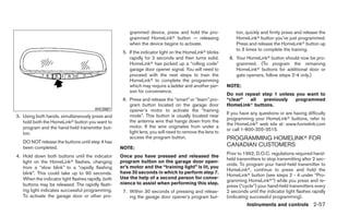 grammed device, press and hold the pro-               ton, quickly and firmly press and release the
                                                        grammed HomeLinkா button — releasing                  HomeLinkா button you’ve just programmed.
                                                        when the device begins to activate.                   Press and release the HomeLinkா button up
                                                                                                              to 3 times to complete the training.
                                                     5. If the indicator light on the HomeLinkா blinks
                                                        rapidly for 2 seconds and then turns solid,        8. Your HomeLinkா button should now be pro-
                                                        HomeLinkா has picked up a “rolling code”              grammed. (To program the remaining
                                                        garage door opener signal. You will need to           HomeLinkா buttons for additional door or
                                                        proceed with the next steps to train the              gate openers, follow steps 2-4 only.)
                                                        HomeLinkா to complete the programming
                                                        which may require a ladder and another per-       NOTE:
                                                        son for convenience.
                                                                                                          Do not repeat step 1 unless you want to
                                                     6. Press and release the “smart” or “learn” pro-     “clear”  all   previously   programmed
                                                        gram button located on the garage door            HomeLinkா buttons.
                                        WIC0987         opener’s motor to activate the “training
                                                                                                          If you have any questions or are having difficulty
3. Using both hands, simultaneously press and           mode”. This button is usually located near
                                                                                                          programming your HomeLinkா buttons, refer to
   hold both the HomeLinkா button you want to           the antenna wire that hangs down from the
                                                                                                          the HomeLinkா web site at: www.homelink.com
   program and the hand-held transmitter but-           motor. If the wire originates from under a
                                                                                                          or call 1-800-355-3515.
   ton.                                                 light lens, you will need to remove the lens to
                                                        access the program button.                        PROGRAMMING HOMELINKா FOR
   DO NOT release the buttons until step 4 has
   been completed.                                  NOTE:
                                                                                                          CANADIAN CUSTOMERS
                                                                                                          Prior to 1992, D.O.C. regulations required hand-
4. Hold down both buttons until the indicator       Once you have pressed and released the
                                                                                                          held transmitters to stop transmitting after 2 sec-
   light on the HomeLinkா flashes, changing         program button on the garage door open-
                                                                                                          onds. To program your hand-held transmitter to
   from a “slow blink” to a “rapidly flashing       er’s motor and the “training light” is lit, you
                                                                                                          HomeLinkா, continue to press and hold the
   blink”. This could take up to 90 seconds.        have 30 seconds in which to perform step 7.
                                                                                                          HomeLinkா button (see steps 2 - 4 under “Pro-
   When the indicator light flashes rapidly, both   Use the help of a second person for conve-
                                                                                                          gramming HomeLinkா”) while you press and re-
   buttons may be released. The rapidly flash-      nience to assist when performing this step.
                                                                                                          press (“cycle”) your hand-held transmitters every
   ing light indicates successful programming.       7. Within 30 seconds of pressing and releas-         2 seconds until the indicator light flashes rapidly
   To activate the garage door or other pro-            ing the garage door opener’s program but-         (indicating successful programming).
                                                                                                                    Instruments and controls 2-57
 