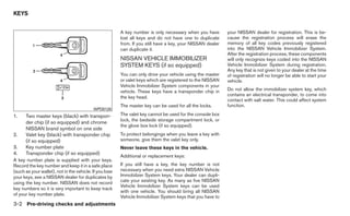 KEYS


                                                         A key number is only necessary when you have        your NISSAN dealer for registration. This is be-
                                                         lost all keys and do not have one to duplicate      cause the registration process will erase the
                                                         from. If you still have a key, your NISSAN dealer   memory of all key codes previously registered
                                                         can duplicate it.                                   into the NISSAN Vehicle Immobilizer System.
                                                                                                             After the registration process, these components
                                                         NISSAN VEHICLE IMMOBILIZER                          will only recognize keys coded into the NISSAN
                                                         SYSTEM KEYS (if so equipped)                        Vehicle Immobilizer System during registration.
                                                                                                             Any key that is not given to your dealer at the time
                                                         You can only drive your vehicle using the master    of registration will no longer be able to start your
                                                         or valet keys which are registered to the NISSAN    vehicle.
                                                         Vehicle Immobilizer System components in your
                                                         vehicle. These keys have a transponder chip in      Do not allow the immobilizer system key, which
                                                                                                             contains an electrical transponder, to come into
                                                         the key head.
                                                                                                             contact with salt water. This could affect system
                                                         The master key can be used for all the locks.       function.
                                           WPD0128
1.    Two master keys (black) with transpon-             The valet key cannot be used for the console box
                                                         lock, the bedside storage compartment lock, or
      der chip (if so equipped) and chrome
                                                         the glove box lock (if so equipped).
      NISSAN brand symbol on one side
2.    Valet key (black) with transponder chip            To protect belongings when you leave a key with
      (if so equipped)                                   someone, give them the valet key only.
3.    Key number plate                                   Never leave these keys in the vehicle.
4.    Transponder chip (if so equipped)
                                                         Additional or replacement keys:
A key number plate is supplied with your keys.
Record the key number and keep it in a safe place        If you still have a key, the key number is not
(such as your wallet), not in the vehicle. If you lose   necessary when you need extra NISSAN Vehicle
your keys, see a NISSAN dealer for duplicates by         Immobilizer System keys. Your dealer can dupli-
using the key number. NISSAN does not record             cate your existing key. As many as five NISSAN
                                                         Vehicle Immobilizer System keys can be used
key numbers so it is very important to keep track
                                                         with one vehicle. You should bring all NISSAN
of your key number plate.
                                                         Vehicle Immobilizer System keys that you have to
3-2 Pre-driving checks and adjustments
 
