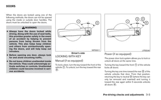 DOORS


When the doors are locked using one of the
following methods, the doors can not be opened
using the inside or outside door handles. The
doors must be unlocked to open the doors.

                   WARNING
● Always have the doors locked while
  driving. Along with the use of seat belts,
  this provides greater safety in the event
  of an accident by helping to prevent
  persons from being thrown from the
  vehicle. This also helps keep children
  and others from unintentionally open-
  ing the doors, and will help keep out
                                                                                          WPD0311                                                LPD0240
  intruders.
                                                                   Driver’s side                         Power (if so equipped)
● Before opening any door, always look
  for and avoid oncoming traffic.                LOCKING WITH KEY
                                                                                                         The power door lock system allows you to lock or
● Do not leave children unattended inside        Manual (if so equipped)                                 unlock all doors at the same time.
  the vehicle. They could unknowingly ac-        To lock a door, turn the key toward the front of the    Turning the key toward the front ᭺ of the vehicle
                                                                                                                                          1
  tivate switches or controls. Unattended        vehicle ᭺. To unlock, turn the key toward the rear
                                                          1                                              locks all doors.
  children could become involved in seri-
  ous accidents.                                 ᭺.
                                                  2
                                                                                                         Turning the key one time toward the rear ᭺ of the
                                                                                                                                                  2
                                                                                                         vehicle unlocks that door. From that position,
                                                                                                         returning the key to neutral ᭺ (where the key can
                                                                                                                                      3
                                                                                                         only be removed and inserted) and turning it
                                                                                                         toward the rear again within 5 seconds unlocks
                                                                                                         all doors ᭺.
                                                                                                                    4




                                                                                                        Pre-driving checks and adjustments 3-3
 