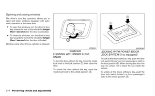 Opening and closing windows
The driver’s door key operation allows you to
open and close windows equipped with auto-
matic operation at the same time.
 ● To open the windows, turn the driver’s door
   key toward the rear of the vehicle for longer
   than 1 second after the door is unlocked.
 ● To close the windows, turn the driver’s door
   key toward the front of the vehicle for longer
   than 1 second after the door is locked.
Windows stop when the key cylinder is released.
                                                                                            LPD0241                                              WPD0381
                                                                      Inside lock                       LOCKING WITH POWER DOOR
                                                    LOCKING WITH INSIDE LOCK                            LOCK SWITCH (if so equipped)
                                                    KNOB
                                                                                                        To lock all the doors without a key, push the door
                                                    To lock the door without the key, move the inside   lock switch (driver’s or front passenger’s side) to
                                                    lock knob to the lock position ᭺, then close the
                                                                                   1                    the lock position ᭺. When locking the door this
                                                                                                                           1
                                                    door.                                               way, be certain not to leave the key inside the
                                                                                                        vehicle.
                                                    To unlock the door without the key, move the
                                                    inside lock knob to the unlock position ᭺.
                                                                                            2           To unlock all the doors without a key, push the
                                                                                                        door lock switch (driver’s or front passenger’s
                                                                                                        side) to the unlock position ᭺.
                                                                                                                                     2




3-4 Pre-driving checks and adjustments
 