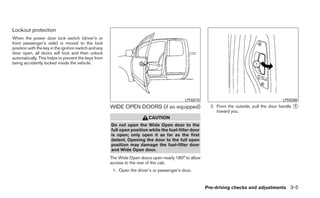 Lockout protection
When the power door lock switch (driver’s or
front passenger’s side) is moved to the lock
position with the key in the ignition switch and any
door open, all doors will lock and then unlock
automatically. This helps to prevent the keys from
being accidently locked inside the vehicle.




                                                                                             LPD0278                                        LPD0266
                                                       WIDE OPEN DOORS (if so equipped)                  2. From the outside, pull the door handle ᭺
                                                                                                                                                   1
                                                                                                            toward you.
                                                                          CAUTION
                                                       Do not open the Wide Open door to the
                                                       full open position while the fuel-filler door
                                                       is open; only open it as far as the first
                                                       detent. Opening the door to the full open
                                                       position may damage the fuel-filler door
                                                       and Wide Open door.
                                                       The Wide Open doors open nearly 180° to allow
                                                       access to the rear of the cab.
                                                        1. Open the driver’s or passenger’s door.


                                                                                                       Pre-driving checks and adjustments 3-5
 