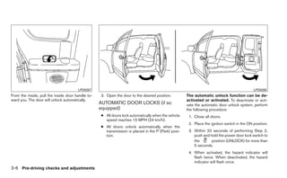 LPD0267                                                                                               LPD0265
From the inside, pull the inside door handle to-   3. Open the door to the desired position.         The automatic unlock function can be de-
ward you. The door will unlock automatically.                                                        activated or activated. To deactivate or acti-
                                                   AUTOMATIC DOOR LOCKS (if so                       vate the automatic door unlock system, perform
                                                   equipped)                                         the following procedure:
                                                   ● All doors lock automatically when the vehicle    1. Close all doors.
                                                     speed reaches 15 MPH (24 km/h).
                                                                                                      2. Place the ignition switch in the ON position.
                                                   ● All doors unlock automatically when the
                                                     transmission is placed in the P (Park) posi-     3. Within 20 seconds of performing Step 2,
                                                     tion.                                               push and hold the power door lock switch to
                                                                                                         the       position (UNLOCK) for more than
                                                                                                         5 seconds.
                                                                                                      4. When activated, the hazard indicator will
                                                                                                         flash twice. When deactivated, the hazard
                                                                                                         indicator will flash once.
3-6 Pre-driving checks and adjustments
 