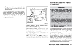 REMOTE KEYLESS ENTRY SYSTEM
                                                                                                      (if so equipped)

 5. The ignition switch must be placed in the
                                                                                                                           WARNING
    OFF and ON position again between each
    setting change.                                                                                   ● Radio waves could adversely affect
                                                                                                        electric medical equipment. Those who
When the automatic door unlock system is deac-                                                          use a pacemaker should contact the
tivated, the doors do not unlock when the trans-                                                        electric medical equipment manufac-
mission is placed in the P (Park) position. To                                                          turer for the possible influences before
unlock the door manually, use the inside lock                                                           use.
knob or the power door lock switch (driver’s or
front passenger’s side).                                                                              ● The remote keyless entry keyfob trans-
                                                                                                        mits radio waves when the buttons are
                                                                                                        pushed. The FAA advises radio waves
                                                                                                        may affect aircraft navigation and com-
                                                                                                        munication systems. Do not operate the
                                                                                                        remote keyless entry keyfob while on
                                                                                         LPD0242        an airplane. Make sure the buttons are
                                                   CHILD SAFETY REAR DOOR LOCK                          not operated unintentionally when the
                                                   (Crew Cab models only)                               unit is stored for a flight.

                                                   Child safety locks help prevent the rear doors     It is possible to lock/unlock all doors, turn on the
                                                   from being opened accidentally, especially when    interior lights and puddle lights (if so equipped),
                                                   small children are in the vehicle.                 and activate the panic alarm by using the keyfob
                                                                                                      from outside the vehicle.
                                                   The child safety lock levers are located on the
                                                   edge of the rear doors.                            Some settings for the keyfob, such as horn beep,
                                                                                                      can be adjusted. For vehicles without navigation
                                                   When the lever is in the LOCK position, the
                                                                                                      system, refer to “Silencing the horn beep feature”
                                                   door can be opened only from the outside.
                                                                                                      in this section. For vehicles with navigation sys-
                                                                                                      tem, refer to “Vehicle electronic systems” in the
                                                                                                      “Display screen, heater, air conditioner, audio
                                                                                                      and phone systems” section in this manual.


                                                                                                     Pre-driving checks and adjustments 3-7
 