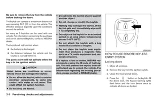 Be sure to remove the key from the vehicle         ● Do not strike the keyfob sharply against
before locking the doors.                            another object.
The keyfob can operate at a maximum distance of    ● Do not change or modify the keyfob.
approximately 33 ft (10 m) from the vehicle. The
effective distance depends upon the conditions     ● Wetting may damage the keyfob. If the
                                                     keyfob gets wet, immediately wipe until
around the vehicle.
                                                     it is completely dry.
As many as 5 keyfobs can be used with one          ● Do not place the keyfob for an extended
vehicle. For information concerning the purchase     period in an area where temperatures
and use of additional keyfobs, contact a NISSAN      exceed 140°F (60°C).
dealer.
                                                   ● Do not attach the keyfob with a key
The keyfob will not function when:                   holder that contains a magnet.
 ● the battery is discharged.                      ● Do not place the keyfob near equip-                                                LPD0209
                                                     ment that produces a magnetic field,
 ● the distance between the vehicle and the                                                     HOW TO USE REMOTE KEYLESS
                                                     such as a TV, audio equipment and per-
   keyfob is over 33 ft (10 m).                      sonal computers.                           ENTRY SYSTEM
The panic alarm will not activate when the         If a keyfob is lost or stolen, NISSAN rec-
key is in the ignition switch.                     ommends erasing the ID code of that key-
                                                                                                Locking doors
                                                   fob. This will prevent the keyfob from un-    1. Close all windows.
                    CAUTION                        authorized use to unlock the vehicle. For
                                                   information regarding the erasing proce-      2. Remove the key from the ignition switch.
Listed below are conditions or occur-
rences which will damage the keyfob:               dure, please contact a NISSAN dealer.         3. Close the hood and all doors.
● Do not allow the keyfob, which contains                                                        4. Press the           button on the keyfob. All
  electrical components, to come into                                                               the doors lock. The hazard warning lights
  contact with water or salt water. This                                                            flash twice and the horn beeps once to
  could affect the system function.                                                                 indicate all doors are locked.
● Do not drop the keyfob.

3-8 Pre-driving checks and adjustments
 
