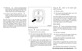 ● When the           button is pressed with all                                                         Press the         button on the keyfob again
   doors locked, the hazard warning lights flash                                                         within 5 seconds.
   twice and the horn beeps once as a re-
   minder that the doors are already locked.                                                              ● All doors unlock.
                                                                                                          ● The hazard warning lights flash once if all
 ● If a door is open and you press the
   button, the doors will lock but the horn will                                                            doors are completely closed.
   not beep and the hazard warning lights will                                                           The interior lights can be turned off without wait-
   not flash.                                                                                            ing by inserting the key into the ignition switch
The horn may or may not beep. For vehicles                                                               and placing it in the ON or START position,
without navigation system, refer to “Silencing the                                                       locking the doors with the keyfob or pushing the
horn beep feature” later in this section. For ve-                                                        interior light switch to the OFF position.
hicles with navigation system, refer to “How to
use the setting button” in the “Display screen,                                                          Auto relock
heater, air conditioner, audio and phone systems”                                           LPD0210
                                                                                                         When the          button on the keyfob is pressed,
section later in this manual.                        Unlocking doors                                     all doors will lock automatically within 1 minute
                                                                                                         unless one of the following operations is per-
                                                     Press the       button on the keyfob once.          formed:
                                                      ● Only the driver’s door unlocks.                   ● Any door is opened.
                                                      ● The hazard warning lights flash once if all       ● A key is inserted into the ignition switch and
                                                        doors are completely closed with the ignition       the switch is cycled from OFF to ON.
                                                        switch in any position except the ON posi-
                                                        tion.                                            Linking the keyfob to automatic drive
                                                      ● The interior lights and puddle lights (if so     positioner memory
                                                        equipped) turn on and the light timer acti-      If the vehicle is equipped with automatic drive
                                                        vates for a period of time when the interior     positioner, the keyfob can be linked to a memory
                                                        light switch is in the DOOR position with the    setting.
                                                        ignition switch in any position except the ON
                                                        position.                                        See “Automatic drive positioner” in this section.
                                                                                                        Pre-driving checks and adjustments 3-9
 