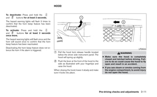 HOOD


To deactivate: Press and hold the
and      buttons for at least 2 seconds.
The hazard warning lights will flash 3 times to
confirm that the horn beep feature has been
deactivated.
To activate: Press and hold the
and      buttons for at least 2 seconds
once more.
The hazard warning lights will flash once and the
horn will sound once to confirm that the horn
beep feature has been reactivated.
Deactivating the horn beep feature does not si-                                                                                               LPD0244
lence the horn if the alarm is triggered.
                                                    ᭺
                                                    1   Pull the hood lock release handle located                           WARNING
                                                        below the driver side instrument panel. The
                                                        hood will spring up slightly.                      ● Make sure the hood is completely
                                                                                                             closed and latched before driving. Fail-
                                                    ᭺
                                                    2   Push the lever at the front of the hood to the       ure to do so could cause the hood to fly
                                                        side as illustrated with your fingertips and         open and result in an accident.
                                                        raise the hood.
                                                                                                           ● If you see steam or smoke coming from
                                                    When closing the hood, lower it slowly and make          the engine compartment, to avoid injury
                                                    sure it locks into place.                                do not open the hood.




                                                                                                         Pre-driving checks and adjustments 3-11
 