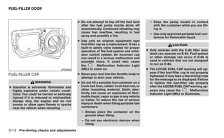 FUEL-FILLER DOOR


                                            ● Do not attempt to top off the fuel tank        – Keep the pump nozzle in contact
                                              after the fuel pump nozzle shuts off             with the container while you are fill-
                                              automatically. Continued refueling may           ing it.
                                              cause fuel overflow, resulting in fuel
                                                                                             – Use only approved portable fuel con-
                                              spray and possibly a fire.
                                                                                               tainers for flammable liquid.
                                            ● Use only an original equipment type
                                              fuel-filler cap as a replacement. It has a                      CAUTION
                                              built-in safety valve needed for proper
                                              operation of the fuel system and emis-       ● Only vehicles with the E-85 filler door
                                              sion control system. An incorrect cap          label can operate on E-85. Fuel system
                                              can result in a serious malfunction and        or other damage can occur if E-85 is
                                              possible injury. It could also cause           used in vehicles that are not designed
                                                           Malfunction Indicator Light       to run on E-85.
                                              the
                                  LPD0263     (MIL) to come on.                            ● The LOOSE FUEL CAP warning will ap-
                                            ● Never pour fuel into the throttle body to      pear if the fuel-filler cap is not properly
FUEL-FILLER CAP                                                                              tightened. It may take a few driving trips
                                              attempt to start your vehicle.
                                                                                             for the message to be displayed. Failure
                WARNING                     ● Do not fill a portable fuel container on a     to tighten the fuel-filler cap properly
● Gasoline is extremely flammable and         truck bed liner, rubber truck bed mat, or      after the LOOSE FUEL CAP warning ap-
  highly explosive under certain condi-       other insulating material. Static elec-        pears may cause the            Malfunction
  tions. You could be burned or seriously     tricity can cause an explosion of flam-        Indicator Light (MIL) to illuminate.
  injured if it is misused or mishandled.     mable liquid, vapor or gas in any vehicle
  Always stop the engine and do not           or trailer. To reduce the risk of serious
  smoke or allow open flames or sparks        injury or death when filling portable fuel
  near the vehicle when refueling.            containers:
                                              – Always place the container on the
                                                ground when filling.
                                              – Do not use electronic devices when
                                                filling.

3-12 Pre-driving checks and adjustments
 