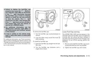 ● Failure to tighten the fuel-filler cap
  properly may cause the           Malfunc-
  tion Indicator Light (MIL) to illuminate.
  If the         light illuminates because
  the fuel-filler cap is loose or missing,
  tighten or install the cap and continue
  to drive the vehicle. The              light
  should turn off after a few driving trips.
  If the       light does not turn off after a
  few driving trips, have the vehicle in-
  spected by a NISSAN dealer.
● For additional information, see the
  “Malfunction Indicator Light (MIL)” in
  the “Instruments and Controls” section                                                         LPD0325                                                    LRS2005
  in this manual.                                    To remove the fuel-filler cap:                             Loose Fuel Cap warning
● If fuel is spilled on the vehicle body,             1. Turn the fuel-filler cap counterclockwise to           The LOOSE FUEL CAP warning appears in the
  flush it away with water to avoid paint                remove.                                                odometer when the fuel-filler cap is not tightened
  damage.
                                                      2. Loop the tether strap around the hook ᭺
                                                                                               1                correctly after the vehicle has been refueled. It
For additional information, see “Fuel recommen-          while refueling.                                       may take a few driving trips for the message to be
dation (without Flexible Fuel Vehicle option)” and                                                              displayed. To turn off the warning, perform the
                                                     To install the fuel-filler cap:                            following:
“Flexible fuel vehicle (FFV) fuel recommendation”
in the “Technical and consumer information” sec-      1. Insert the fuel-filler cap straight into the fuel-      1. Remove and install the fuel-filler cap as pre-
tion in this manual.                                     filler tube.                                               viously described as soon as possible.
                                                      2. Turn the fuel-filler cap clockwise until a              2. Tighten the fuel-filler cap until it clicks.
                                                         single click is heard.




                                                                                                              Pre-driving checks and adjustments 3-13
 