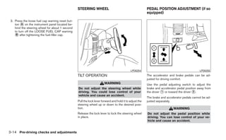 STEERING WHEEL                                          PEDAL POSITION ADJUSTMENT (if so
                                                                                                          equipped)

 3. Press the loose fuel cap warning reset but-
    ton ᭺ on the instrument panel located be-
         A
    hind the steering wheel for about 1 second
    to turn off the LOOSE FUEL CAP warning
    ᭺ after tightening the fuel-filler cap.
     B




                                                                                             LPD0254                                            LPD0255
                                                  TILT OPERATION                                          The accelerator and brake pedals can be ad-
                                                                                                          justed for driving comfort.
                                                                        WARNING                           Use the pedal adjusting switch to adjust the
                                                  Do not adjust the steering wheel while                  brake and accelerator pedal position away from
                                                  driving. You could lose control of your                 the driver ᭺ or toward the driver ᭺.
                                                                                                                     1                      2
                                                  vehicle and cause an accident.
                                                                                                          The brake and accelerator pedals cannot be ad-
                                                  Pull the lock lever forward and hold it to adjust the   justed separately.
                                                  steering wheel up or down to the desired posi-
                                                  tion.                                                                      WARNING
                                                  Release the lock lever to lock the steering wheel       Do not adjust the pedal position while
                                                  in place.                                               driving. You can lose control of your ve-
                                                                                                          hicle and cause an accident.


3-14 Pre-driving checks and adjustments
 