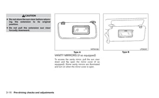 CAUTION
● Do not store the sun visor before return-
  ing the extension to its original
  position.
● Do not pull the extension sun visor
  forcedly downward.




                                                                                   WPD0168               LPD0257
                                                                 Type A                         Type B
                                              VANITY MIRRORS (if so equipped)
                                              To access the vanity mirror, pull the sun visor
                                              down and flip open the mirror cover (if so
                                              equipped). Some vanity mirrors are illuminated
                                              and turn on when the mirror cover is open.




3-16 Pre-driving checks and adjustments
 