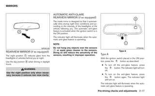 MIRRORS


                                                  AUTOMATIC ANTI-GLARE
                                                  REARVIEW MIRROR (if so equipped)
                                                  The inside mirror is designed so that it automati-
                                                  cally dims during night time conditions and ac-
                                                  cording to the intensity of the headlights of the
                                                  vehicle following you. The automatic anti-glare
                                                  feature is activated when the ignition switch is in
                                                  the ON position.
                                                  The indicator light will illuminate when the auto-
                                                  matic anti-glare feature is operating.

                                                  NOTE:
                                      WPD0126     Do not hang any objects over the sensors                                                        LPD0446

REARVIEW MIRROR (if so equipped)                  ᭺ or apply glass cleaner to the sensors.
                                                   1
                                                                                                                               Type A
                                                  Doing so will reduce the sensitivity of the
The night position ᭺ reduces glare from the
                     1                            sensors, resulting in improper operation.               Type A
headlights of vehicles behind you at night.                                                               With the ignition switch placed in the ON posi-
Use the day position ᭺ when driving in daylight
                     2                                                                                    tion, press the       button as described:
hours.                                                                                                     ● To turn off the anti-glare feature, press
                                                                                                             the      button. The indicator light will turn
                   WARNING
                                                                                                             off.
Use the night position only when neces-
sary, because it reduces rear view clarity.                                                                ● To turn on the anti-glare feature, press
                                                                                                             the         button again. The indicator light
                                                                                                             will turn on.
                                                                                                          The indicator light will illuminate when the auto-
                                                                                                          matic anti-glare feature is operating.

                                                                                                        Pre-driving checks and adjustments 3-17
 